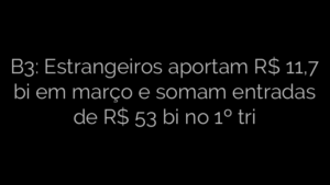 ​B3: Estrangeiros aportam R$ 11,7 bi em março e somam entradas de R$ 53 bi no 1º tri 